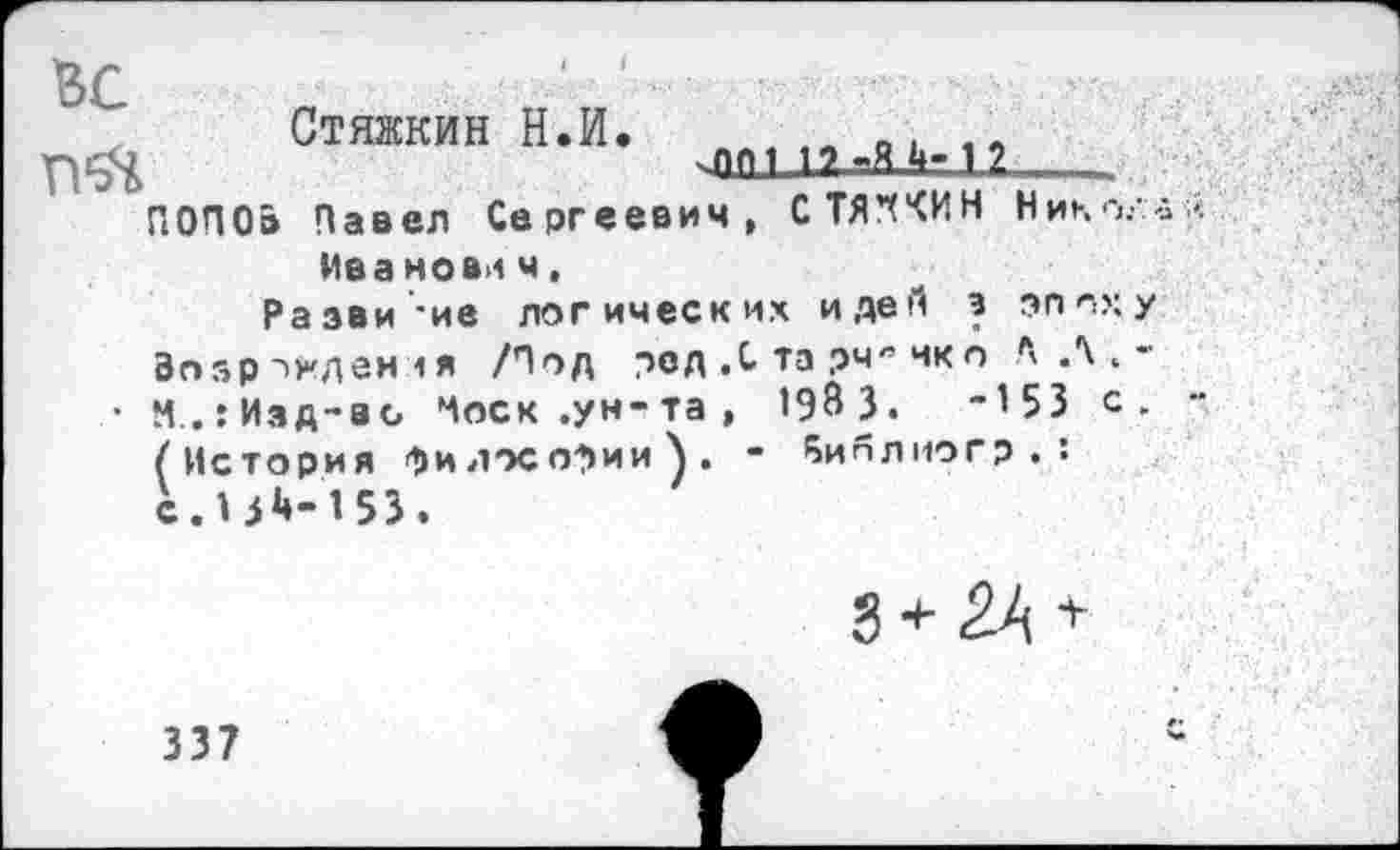 ﻿ВС	' ■ ‘ .
Стяжкин Н.И. „ о. ,, чПМ ПтМ-и .
ПОПО» Павел Сергеевич, СТЯ’ХЧИН Нико.-Маа нови ч.
Разви'-ие логических идей э эпох Возрожден <я /Под ред ,С та рчя чкп Л Л .
• М.гИзд-ао Носк.ун-та, 1983.	-153 с
(История философии}. - Яиплиогр . : с.13^-153.
3 + 2А +
337